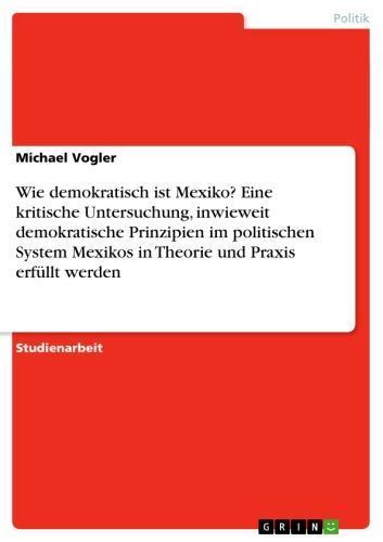 Wie demokratisch ist Mexiko? Eine kritische Untersuchung, inwieweit demokratische Prinzipien im politischen System Mexikos in Theorie und Praxis erfüllt werden 