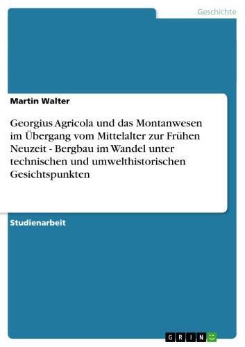 Georgius Agricola und das Montanwesen im Übergang vom Mittelalter zur Frühen Neuzeit - Bergbau im Wandel unter technischen und umwelthistorischen Gesichtspunkten Bergbau im Wandel unter technischen und umwelthistorischen Gesichtspunkten