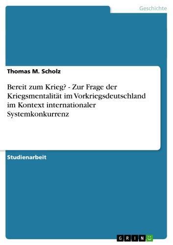 Bereit zum Krieg? - Zur Frage der Kriegsmentalität im Vorkriegsdeutschland im Kontext internationaler Systemkonkurrenz Zur Frage der Kriegsmentalität im Vorkriegsdeutschland im Kontext internationaler Systemkonkurrenz
